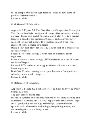 Is the competitive advantage pursued linked to low costs or
product differentiation?
Return to slide
© McGraw-Hill Education.
Appendix 2 Figure 5.1 The Five Generic Competitive Strategies
The illustration lists two types of competitive advantages being
pursued: lower cost and differentiation. It also lists two market
targets: a broad cross-section of buyers, and a narrow buyer
segment (or market niche). The combination of these types
creates the five generic strategies:
Overall low-cost provider strategy (lower cost or a broad cross-
section of buyers)
Focused low-cost strategy (lower cost or a narrow buyer
segment)
Broad differentiation strategy (differentiation or a broad cross-
section of buyers)
Focused differentiation strategy (differentiation or a narrow
buyer segment)
Best-Cost Provider strategy (an equal balance of competitive
advantages and market targets)
Return to slide
© McGraw-Hill Education.
Appendix 3 Figure 5.2 Cost Drivers: The Keys to Driving Down
Company Costs
The cost drivers listed are:
Incentive systems and culture; economies of scale; learning and
experience; capacity utilization; supply chain efficiencies; input
costs; production technology and design; communication
systems and information technology; bargaining power; and
outsourcing or vertical integration.
Return to slide
 