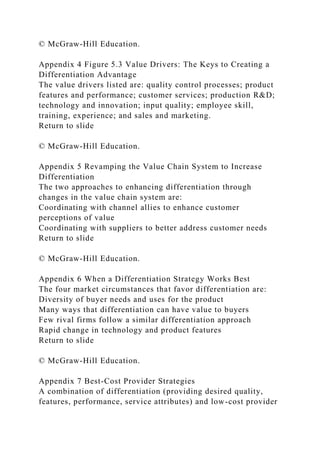 © McGraw-Hill Education.
Appendix 4 Figure 5.3 Value Drivers: The Keys to Creating a
Differentiation Advantage
The value drivers listed are: quality control processes; product
features and performance; customer services; production R&D;
technology and innovation; input quality; employee skill,
training, experience; and sales and marketing.
Return to slide
© McGraw-Hill Education.
Appendix 5 Revamping the Value Chain System to Increase
Differentiation
The two approaches to enhancing differentiation through
changes in the value chain system are:
Coordinating with channel allies to enhance customer
perceptions of value
Coordinating with suppliers to better address customer needs
Return to slide
© McGraw-Hill Education.
Appendix 6 When a Differentiation Strategy Works Best
The four market circumstances that favor differentiation are:
Diversity of buyer needs and uses for the product
Many ways that differentiation can have value to buyers
Few rival firms follow a similar differentiation approach
Rapid change in technology and product features
Return to slide
© McGraw-Hill Education.
Appendix 7 Best-Cost Provider Strategies
A combination of differentiation (providing desired quality,
features, performance, service attributes) and low-cost provider
 