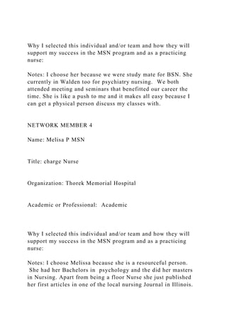 Why I selected this individual and/or team and how they will
support my success in the MSN program and as a practicing
nurse:
Notes: I choose her because we were study mate for BSN. She
currently in Walden too for psychiatry nursing. We both
attended meeting and seminars that benefitted our career the
time. She is like a push to me and it makes all easy because I
can get a physical person discuss my classes with.
NETWORK MEMBER 4
Name: Melisa P MSN
Title: charge Nurse
Organization: Thorek Memorial Hospital
Academic or Professional: Academic
Why I selected this individual and/or team and how they will
support my success in the MSN program and as a practicing
nurse:
Notes: I choose Melissa because she is a resourceful person.
She had her Bachelors in psychology and the did her masters
in Nursing. Apart from being a floor Nurse she just published
her first articles in one of the local nursing Journal in Illinois.
 