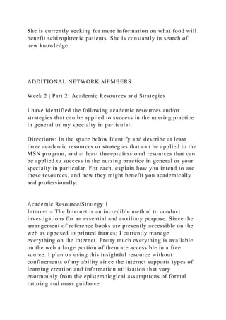 She is currently seeking for more information on what food will
benefit schizophrenic patients. She is constantly in search of
new knowledge.
ADDITIONAL NETWORK MEMBERS
Week 2 | Part 2: Academic Resources and Strategies
I have identified the following academic resources and/or
strategies that can be applied to success in the nursing practice
in general or my specialty in particular.
Directions: In the space below Identify and describe at least
three academic resources or strategies that can be applied to the
MSN program, and at least threeprofessional resources that can
be applied to success in the nursing practice in general or your
specialty in particular. For each, explain how you intend to use
these resources, and how they might benefit you academically
and professionally.
Academic Resource/Strategy 1
Internet – The Internet is an incredible method to conduct
investigations for an essential and auxiliary purpose. Since the
arrangement of reference books are presently accessible on the
web as opposed to printed frames; I currently manage
everything on the internet. Pretty much everything is available
on the web a large portion of them are accessible in a free
source. I plan on using this insightful resource without
confinements of my ability since the internet supports types of
learning creation and information utilization that vary
enormously from the epistemological assumptions of formal
tutoring and mass guidance.
 