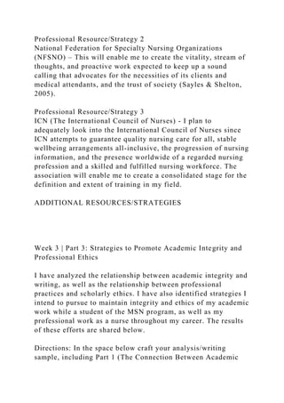 Professional Resource/Strategy 2
National Federation for Specialty Nursing Organizations
(NFSNO) – This will enable me to create the vitality, stream of
thoughts, and proactive work expected to keep up a sound
calling that advocates for the necessities of its clients and
medical attendants, and the trust of society (Sayles & Shelton,
2005).
Professional Resource/Strategy 3
ICN (The International Council of Nurses) - I plan to
adequately look into the International Council of Nurses since
ICN attempts to guarantee quality nursing care for all, stable
wellbeing arrangements all-inclusive, the progression of nursing
information, and the presence worldwide of a regarded nursing
profession and a skilled and fulfilled nursing workforce. The
association will enable me to create a consolidated stage for the
definition and extent of training in my field.
ADDITIONAL RESOURCES/STRATEGIES
Week 3 | Part 3: Strategies to Promote Academic Integrity and
Professional Ethics
I have analyzed the relationship between academic integrity and
writing, as well as the relationship between professional
practices and scholarly ethics. I have also identified strategies I
intend to pursue to maintain integrity and ethics of my academic
work while a student of the MSN program, as well as my
professional work as a nurse throughout my career. The results
of these efforts are shared below.
Directions: In the space below craft your analysis/writing
sample, including Part 1 (The Connection Between Academic
 