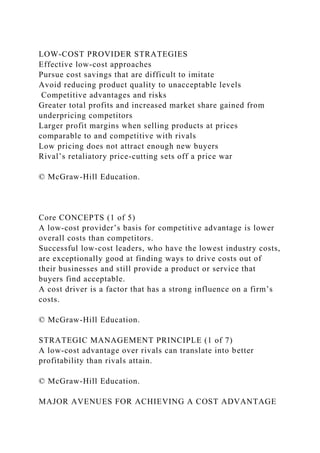 LOW-COST PROVIDER STRATEGIES
Effective low-cost approaches
Pursue cost savings that are difficult to imitate
Avoid reducing product quality to unacceptable levels
Competitive advantages and risks
Greater total profits and increased market share gained from
underpricing competitors
Larger profit margins when selling products at prices
comparable to and competitive with rivals
Low pricing does not attract enough new buyers
Rival’s retaliatory price-cutting sets off a price war
© McGraw-Hill Education.
Core CONCEPTS (1 of 5)
A low-cost provider’s basis for competitive advantage is lower
overall costs than competitors.
Successful low-cost leaders, who have the lowest industry costs,
are exceptionally good at finding ways to drive costs out of
their businesses and still provide a product or service that
buyers find acceptable.
A cost driver is a factor that has a strong influence on a firm’s
costs.
© McGraw-Hill Education.
STRATEGIC MANAGEMENT PRINCIPLE (1 of 7)
A low-cost advantage over rivals can translate into better
profitability than rivals attain.
© McGraw-Hill Education.
MAJOR AVENUES FOR ACHIEVING A COST ADVANTAGE
 