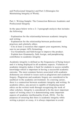 and Professional Integrity) and Part 2 (Strategies for
Maintaining Integrity of Work).
Part 1: Writing Sample: The Connection Between Academic and
Professional Integrity
In the space below write a 2- 3-paragraph analysis that includes
the following:
· Explanation for the relationship between academic integrity
and writing
· Explanation for the relationship between professional
practices and scholarly ethics
· Cite at least 2 resources that support your arguments, being
sure to use proper APA formatting.
· Use Grammarly and SafeAssign to improve the product.
· Explain how Grammarly, Safe Assign, and paraphrasing
contributes to academic integrity
Academic integrity is defined as the frequencies of being honest
and it is being displayed in all academic aspects. Violation of
academic integrity makes it hard for students to access suitable
knowledge which is important in having a successful academic
outcome. The most common factors associated with academic
dishonesty are related to issues such as plagiarism and academic
forgery. Plagiarism and academic forgery are considered to be
unethical in the academic environment. In a nursing career,
there is a connection between academic integrity and writing. In
academic ethics, any person is capable of displaying moral
ethics on the written work through recognizing the work of
other scholars. Integrity is considered to be the most important
aspect of writing since it is demonstrating some important
aspects of academic intellectuality (Cock, 2016). For the
purposes of ensuring that there is academic integrity while
writing a project or essay, it is always important to avoid
 