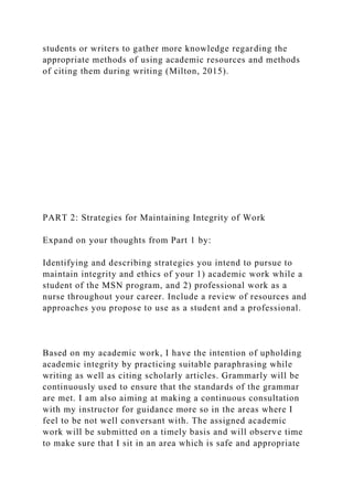 students or writers to gather more knowledge regarding the
appropriate methods of using academic resources and methods
of citing them during writing (Milton, 2015).
PART 2: Strategies for Maintaining Integrity of Work
Expand on your thoughts from Part 1 by:
Identifying and describing strategies you intend to pursue to
maintain integrity and ethics of your 1) academic work while a
student of the MSN program, and 2) professional work as a
nurse throughout your career. Include a review of resources and
approaches you propose to use as a student and a professional.
Based on my academic work, I have the intention of upholding
academic integrity by practicing suitable paraphrasing while
writing as well as citing scholarly articles. Grammarly will be
continuously used to ensure that the standards of the grammar
are met. I am also aiming at making a continuous consultation
with my instructor for guidance more so in the areas where I
feel to be not well conversant with. The assigned academic
work will be submitted on a timely basis and will observe time
to make sure that I sit in an area which is safe and appropriate
 