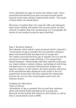 I have identified one topic of interest for further study. I have
researched and identified one peer-reviewed research article
focused on this topic and have analyzed this article. The results
of these efforts are shared below.
Directions: Complete Step 1 by using the table and subsequent
space below identify and analyze the research article you have
selected. Complete Step 2 by summarizing in 2-3 paragraphs the
results of your analysis using the space identified.
Step 1: Research Analysis
The scholarly article which is peer-reviewed which I selected is
“Associations of age at cannabis first use and later substance
abuse with mental health and depression in young men.”
The authors associated between age at cannabis first use and the
recurrence of cannabis usage utilizing a “Cox proportional
hazard technique.” Relationship with other unlawful medication
use, liquor reliance, nicotine reliance, psychological well-being,
and depression was examined utilizing direct relapses and
logistics relapses. In this manner, the expert practice utilization
of the speculations/ideas displayed in the article is the Cox
proportional hazard show that they explored the relationship
between the survival time of participants and at least one
indicator factors.
Complete the table below
Topic of Interest:
Associations of age at cannabis first use and later substance
abuse with mental health and depression in young men
Research Article:Include full citation in APA format, as well as
link or search details (such as DOI)
 