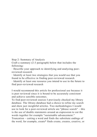 Step 2: Summary of Analysis
Craft a summary (2-3 paragraph) below that includes the
following:
· Describe your approach to identifying and analyzing peer-
reviewed research
· Identify at least two strategies that you would use that you
found to be effective in finding peer-reviewed research
· Identify at least one resource you intend to use in the future to
find peer-reviewed research
I would recommend this article for professional use because it
is peer reviewed since it is bound to be accurately consistent
and achieve sensible outcomes.
To find peer-reviewed sources I previously checked my library
database. The library database had a choice to refine my search
and show just insightful articles. Two methodologies I would
use to look for a peer-reviewed article are "phrase search" – this
is the use of double statements around an expression to cut the
words together for example "sustainable advancement."
Truncation – cutting a word and finds the substitute endings of
the word, for example, create* finds create, creates, creative, or
 
