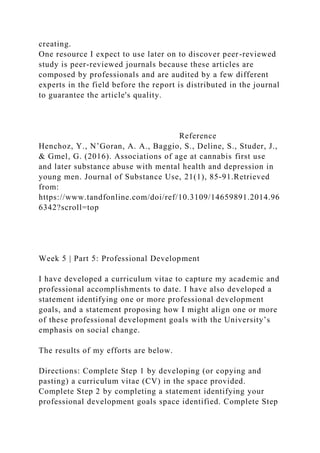 creating.
One resource I expect to use later on to discover peer-reviewed
study is peer-reviewed journals because these articles are
composed by professionals and are audited by a few different
experts in the field before the report is distributed in the journal
to guarantee the article's quality.
Reference
Henchoz, Y., N’Goran, A. A., Baggio, S., Deline, S., Studer, J.,
& Gmel, G. (2016). Associations of age at cannabis first use
and later substance abuse with mental health and depression in
young men. Journal of Substance Use, 21(1), 85-91.Retrieved
from:
https://www.tandfonline.com/doi/ref/10.3109/14659891.2014.96
6342?scroll=top
Week 5 | Part 5: Professional Development
I have developed a curriculum vitae to capture my academic and
professional accomplishments to date. I have also developed a
statement identifying one or more professional development
goals, and a statement proposing how I might align one or more
of these professional development goals with the University’s
emphasis on social change.
The results of my efforts are below.
Directions: Complete Step 1 by developing (or copying and
pasting) a curriculum vitae (CV) in the space provided.
Complete Step 2 by completing a statement identifying your
professional development goals space identified. Complete Step
 