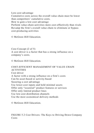 Low-cost advantage
Cumulative costs across the overall value chain must be lower
than competitors’ cumulative costs.
How to gain a low-cost advantage
Perform value-chain activities more cost-effectively than rivals
Revamp the firm’s overall value chain to eliminate or bypass
cost-producing activities
© McGraw-Hill Education.
Core Concept (2 of 5)
A cost driver is a factor that has a strong influence on a
company’s costs.
© McGraw-Hill Education.
COST-EFFICIENT MANAGEMENT OF VALUE CHAIN
ACTIVITIES
Cost driver
A factor with a strong influence on a firm’s costs
Can be asset-based or activity-based
Securing a cost advantage
Use lower-cost inputs and hold minimal assets
Offer only “essential” product features or services
Offer only limited product lines
Use low-cost distribution channels
Use the most economical delivery methods
© McGraw-Hill Education.
FIGURE 5.2 Cost Drivers: The Keys to Driving Down Company
Costs
 