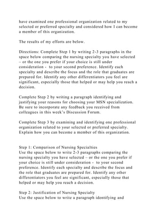 have examined one professional organization related to my
selected or preferred specialty and considered how I can become
a member of this organization.
The results of my efforts are below.
Directions: Complete Step 1 by writing 2-3 paragraphs in the
space below comparing the nursing specialty you have selected
– or the one you prefer if your choice is still under
consideration - to your second preference. Identify each
specialty and describe the focus and the role that graduates are
prepared for. Identify any other differentiators you feel are
significant, especially those that helped or may help you reach a
decision.
Complete Step 2 by writing a paragraph identifying and
justifying your reasons for choosing your MSN specialization.
Be sure to incorporate any feedback you received from
colleagues in this week’s Discussion Forum.
Complete Step 3 by examining and identifying one professional
organization related to your selected or preferred specialty.
Explain how you can become a member of this organization.
Step 1: Comparison of Nursing Specialties
Use the space below to write 2-3 paragraphs comparing the
nursing specialty you have selected – or the one you prefer if
your choice is still under consideration - to your second
preference. Identify each specialty and describe the focus and
the role that graduates are prepared for. Identify any other
differentiators you feel are significant, especially those that
helped or may help you reach a decision.
Step 2: Justification of Nursing Specialty
Use the space below to write a paragraph identifying and
 