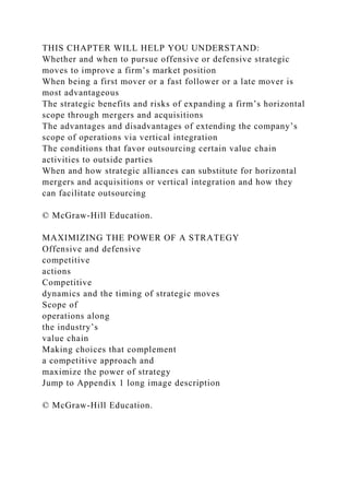THIS CHAPTER WILL HELP YOU UNDERSTAND:
Whether and when to pursue offensive or defensive strategic
moves to improve a firm’s market position
When being a first mover or a fast follower or a late mover is
most advantageous
The strategic benefits and risks of expanding a firm’s horizontal
scope through mergers and acquisitions
The advantages and disadvantages of extending the company’s
scope of operations via vertical integration
The conditions that favor outsourcing certain value chain
activities to outside parties
When and how strategic alliances can substitute for horizontal
mergers and acquisitions or vertical integration and how they
can facilitate outsourcing
© McGraw-Hill Education.
MAXIMIZING THE POWER OF A STRATEGY
Offensive and defensive
competitive
actions
Competitive
dynamics and the timing of strategic moves
Scope of
operations along
the industry’s
value chain
Making choices that complement
a competitive approach and
maximize the power of strategy
Jump to Appendix 1 long image description
© McGraw-Hill Education.
 