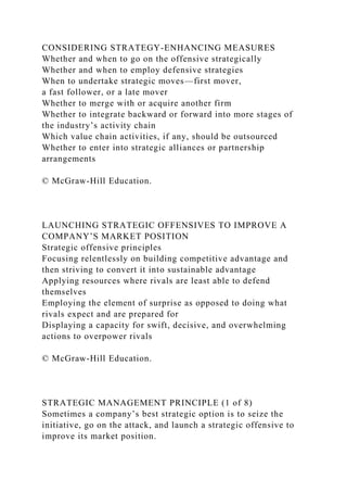 CONSIDERING STRATEGY-ENHANCING MEASURES
Whether and when to go on the offensive strategically
Whether and when to employ defensive strategies
When to undertake strategic moves—first mover,
a fast follower, or a late mover
Whether to merge with or acquire another firm
Whether to integrate backward or forward into more stages of
the industry’s activity chain
Which value chain activities, if any, should be outsourced
Whether to enter into strategic alliances or partnership
arrangements
© McGraw-Hill Education.
LAUNCHING STRATEGIC OFFENSIVES TO IMPROVE A
COMPANY’S MARKET POSITION
Strategic offensive principles
Focusing relentlessly on building competitive advantage and
then striving to convert it into sustainable advantage
Applying resources where rivals are least able to defend
themselves
Employing the element of surprise as opposed to doing what
rivals expect and are prepared for
Displaying a capacity for swift, decisive, and overwhelming
actions to overpower rivals
© McGraw-Hill Education.
STRATEGIC MANAGEMENT PRINCIPLE (1 of 8)
Sometimes a company’s best strategic option is to seize the
initiative, go on the attack, and launch a strategic offensive to
improve its market position.
 