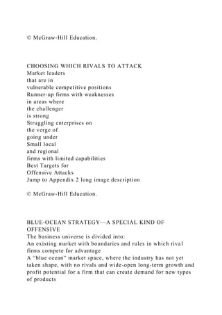© McGraw-Hill Education.
CHOOSING WHICH RIVALS TO ATTACK
Market leaders
that are in
vulnerable competitive positions
Runner-up firms with weaknesses
in areas where
the challenger
is strong
Struggling enterprises on
the verge of
going under
Small local
and regional
firms with limited capabilities
Best Targets for
Offensive Attacks
Jump to Appendix 2 long image description
© McGraw-Hill Education.
BLUE-OCEAN STRATEGY—A SPECIAL KIND OF
OFFENSIVE
The business universe is divided into:
An existing market with boundaries and rules in which rival
firms compete for advantage
A “blue ocean” market space, where the industry has not yet
taken shape, with no rivals and wide-open long-term growth and
profit potential for a firm that can create demand for new types
of products
 