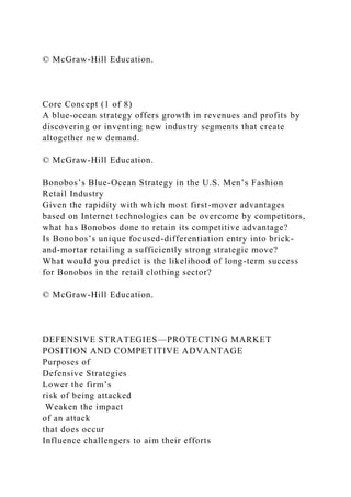 © McGraw-Hill Education.
Core Concept (1 of 8)
A blue-ocean strategy offers growth in revenues and profits by
discovering or inventing new industry segments that create
altogether new demand.
© McGraw-Hill Education.
Bonobos’s Blue-Ocean Strategy in the U.S. Men’s Fashion
Retail Industry
Given the rapidity with which most first-mover advantages
based on Internet technologies can be overcome by competitors,
what has Bonobos done to retain its competitive advantage?
Is Bonobos’s unique focused-differentiation entry into brick-
and-mortar retailing a sufficiently strong strategic move?
What would you predict is the likelihood of long-term success
for Bonobos in the retail clothing sector?
© McGraw-Hill Education.
DEFENSIVE STRATEGIES—PROTECTING MARKET
POSITION AND COMPETITIVE ADVANTAGE
Purposes of
Defensive Strategies
Lower the firm’s
risk of being attacked
Weaken the impact
of an attack
that does occur
Influence challengers to aim their efforts
 
