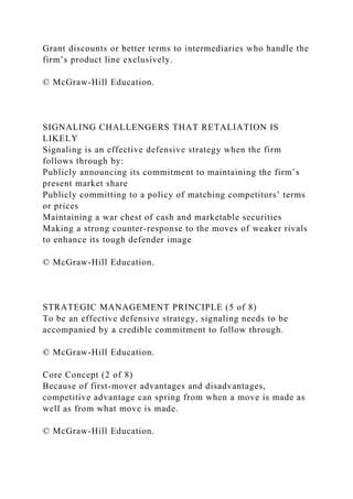 Grant discounts or better terms to intermediaries who handle the
firm’s product line exclusively.
© McGraw-Hill Education.
SIGNALING CHALLENGERS THAT RETALIATION IS
LIKELY
Signaling is an effective defensive strategy when the firm
follows through by:
Publicly announcing its commitment to maintaining the firm’s
present market share
Publicly committing to a policy of matching competitors’ terms
or prices
Maintaining a war chest of cash and marketable securities
Making a strong counter-response to the moves of weaker rivals
to enhance its tough defender image
© McGraw-Hill Education.
STRATEGIC MANAGEMENT PRINCIPLE (5 of 8)
To be an effective defensive strategy, signaling needs to be
accompanied by a credible commitment to follow through.
© McGraw-Hill Education.
Core Concept (2 of 8)
Because of first-mover advantages and disadvantages,
competitive advantage can spring from when a move is made as
well as from what move is made.
© McGraw-Hill Education.
 