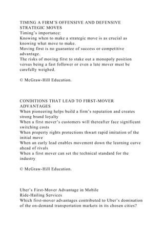 TIMING A FIRM’S OFFENSIVE AND DEFENSIVE
STRATEGIC MOVES
Timing’s importance:
Knowing when to make a strategic move is as crucial as
knowing what move to make.
Moving first is no guarantee of success or competitive
advantage.
The risks of moving first to stake out a monopoly position
versus being a fast follower or even a late mover must be
carefully weighed.
© McGraw-Hill Education.
CONDITIONS THAT LEAD TO FIRST-MOVER
ADVANTAGES
When pioneering helps build a firm’s reputation and creates
strong brand loyalty
When a first mover’s customers will thereafter face significant
switching costs
When property rights protections thwart rapid imitation of the
initial move
When an early lead enables movement down the learning curve
ahead of rivals
When a first mover can set the technical standard for the
industry
© McGraw-Hill Education.
Uber’s First-Mover Advantage in Mobile
Ride-Hailing Services
Which first-mover advantages contributed to Uber’s domination
of the on-demand transportation markets in its chosen cities?
 