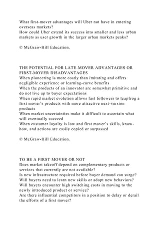 What first-mover advantages will Uber not have in entering
overseas markets?
How could Uber extend its success into smaller and less urban
markets as user growth in the larger urban markets peaks?
© McGraw-Hill Education.
THE POTENTIAL FOR LATE-MOVER ADVANTAGES OR
FIRST-MOVER DISADVANTAGES
When pioneering is more costly than imitating and offers
negligible experience or learning-curve benefits
When the products of an innovator are somewhat primitive and
do not live up to buyer expectations
When rapid market evolution allows fast followers to leapfrog a
first mover’s products with more attractive next-version
products
When market uncertainties make it difficult to ascertain what
will eventually succeed
When customer loyalty is low and first mover’s skills, know-
how, and actions are easily copied or surpassed
© McGraw-Hill Education.
TO BE A FIRST MOVER OR NOT
Does market takeoff depend on complementary products or
services that currently are not available?
Is new infrastructure required before buyer demand can surge?
Will buyers need to learn new skills or adopt new behaviors?
Will buyers encounter high switching costs in moving to the
newly introduced product or service?
Are there influential competitors in a position to delay or derail
the efforts of a first mover?
 