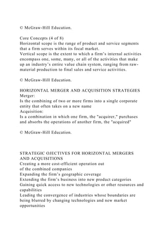 © McGraw-Hill Education.
Core Concepts (4 of 8)
Horizontal scope is the range of product and service segments
that a firm serves within its focal market.
Vertical scope is the extent to which a firm’s internal activities
encompass one, some, many, or all of the activities that make
up an industry’s entire value chain system, ranging from raw-
material production to final sales and service activities.
© McGraw-Hill Education.
HORIZONTAL MERGER AND ACQUISITION STRATEGIES
Merger:
Is the combining of two or more firms into a single corporate
entity that often takes on a new name
Acquisition:
Is a combination in which one firm, the "acquirer," purchases
and absorbs the operations of another firm, the "acquired"
© McGraw-Hill Education.
STRATEGIC OJECTIVES FOR HORIZONTAL MERGERS
AND ACQUISITIONS
Creating a more cost-efficient operation out
of the combined companies
Expanding the firm’s geographic coverage
Extending the firm’s business into new product categories
Gaining quick access to new technologies or other resources and
capabilities
Leading the convergence of industries whose boundaries are
being blurred by changing technologies and new market
opportunities
 