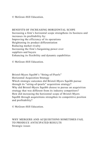 © McGraw-Hill Education.
BENEFITS OF INCREASING HORIZONTAL SCOPE
Increasing a firm’s horizontal scope strengthens its business and
increases its profitability by:
Improving the efficiency of its operations
Heightening its product differentiation
Reducing market rivalry
Increasing the firm’s bargaining power over
suppliers and buyers
Enhancing its flexibility and dynamic capabilities
© McGraw-Hill Education.
Bristol-Myers Squibb’s “String-of-Pearls”
Horizontal Acquisition Strategy
Which strategic outcomes did Bristol-Myers Squibb pursue
through its “string-of-pearls” acquisition strategy?
Why did Bristol-Myers Squibb choose to pursue an acquisition
strategy that was different from its industry competitors?
How did increasing the horizontal scope of Bristol-Myers
Squibb through acquisitions strengthen its competitive position
and profitability?
© McGraw-Hill Education.
WHY MERGERS AND ACQUISITIONS SOMETIMES FAIL
TO PRODUCE ANTICIPATED RESULTS
Strategic issues
 