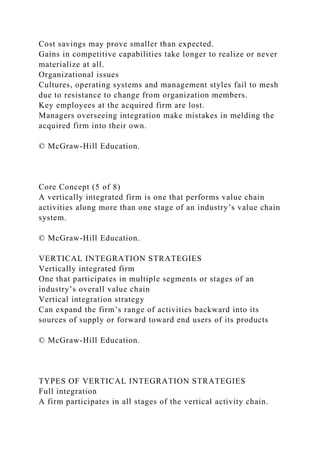 Cost savings may prove smaller than expected.
Gains in competitive capabilities take longer to realize or never
materialize at all.
Organizational issues
Cultures, operating systems and management styles fail to mesh
due to resistance to change from organization members.
Key employees at the acquired firm are lost.
Managers overseeing integration make mistakes in melding the
acquired firm into their own.
© McGraw-Hill Education.
Core Concept (5 of 8)
A vertically integrated firm is one that performs value chain
activities along more than one stage of an industry’s value chain
system.
© McGraw-Hill Education.
VERTICAL INTEGRATION STRATEGIES
Vertically integrated firm
One that participates in multiple segments or stages of an
industry’s overall value chain
Vertical integration strategy
Can expand the firm’s range of activities backward into its
sources of supply or forward toward end users of its products
© McGraw-Hill Education.
TYPES OF VERTICAL INTEGRATION STRATEGIES
Full integration
A firm participates in all stages of the vertical activity chain.
 