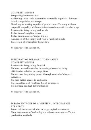 COMPETITIVENESS
Integrating backwards by:
Achieving same scale economies as outside suppliers: low-cost
based competitive advantage
Matching or beating suppliers’ production efficiency with no
drop-off in quality: differentiation-based competitive advantage
Reasons for integrating backwards
Reduction of supplier power
Reduction in costs of major inputs
Assurance of the supply and flow of critical inputs
Protection of proprietary know-how
© McGraw-Hill Education.
INTEGRATING FORWARD TO ENHANCE
COMPETITIVENESS
Reasons for integrating forward
To lower overall costs by increasing channel activity
efficiencies relative to competitors
To increase bargaining power through control of channel
activities
To gain better access to end users
To strengthen and reinforce brand awareness
To increase product differentiation
© McGraw-Hill Education.
DISADVANTAGES OF A VERTICAL INTEGRATION
STRATEGY
Increased business risk due to large capital investment
Slow acceptance of technological advances or more efficient
production methods
 
