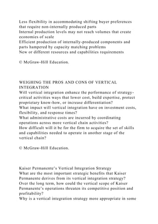 Less flexibility in accommodating shifting buyer preferences
that require non-internally produced parts
Internal production levels may not reach volumes that create
economies of scale
Efficient production of internally-produced components and
parts hampered by capacity matching problems
New or different resources and capabilities requirements
© McGraw-Hill Education.
WEIGHING THE PROS AND CONS OF VERTICAL
INTEGRATION
Will vertical integration enhance the performance of strategy-
critical activities ways that lower cost, build expertise, protect
proprietary know-how, or increase differentiation?
What impact will vertical integration have on investment costs,
flexibility, and response times?
What administrative costs are incurred by coordinating
operations across more vertical chain activities?
How difficult will it be for the firm to acquire the set of skills
and capabilities needed to operate in another stage of the
vertical chain?
© McGraw-Hill Education.
Kaiser Permanente’s Vertical Integration Strategy
What are the most important strategic benefits that Kaiser
Permanente derives from its vertical integration strategy?
Over the long term, how could the vertical scope of Kaiser
Permanente’s operations threaten its competitive position and
profitability?
Why is a vertical integration strategy more appropriate in some
 
