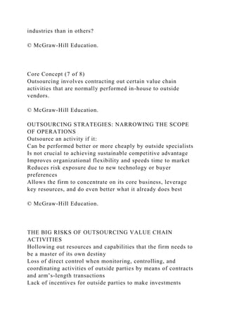 industries than in others?
© McGraw-Hill Education.
Core Concept (7 of 8)
Outsourcing involves contracting out certain value chain
activities that are normally performed in-house to outside
vendors.
© McGraw-Hill Education.
OUTSOURCING STRATEGIES: NARROWING THE SCOPE
OF OPERATIONS
Outsource an activity if it:
Can be performed better or more cheaply by outside specialists
Is not crucial to achieving sustainable competitive advantage
Improves organizational flexibility and speeds time to market
Reduces risk exposure due to new technology or buyer
preferences
Allows the firm to concentrate on its core business, leverage
key resources, and do even better what it already does best
© McGraw-Hill Education.
THE BIG RISKS OF OUTSOURCING VALUE CHAIN
ACTIVITIES
Hollowing out resources and capabilities that the firm needs to
be a master of its own destiny
Loss of direct control when monitoring, controlling, and
coordinating activities of outside parties by means of contracts
and arm’s-length transactions
Lack of incentives for outside parties to make investments
 
