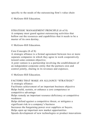 specific to the needs of the outsourcing firm’s value chain
© McGraw-Hill Education.
STRATEGIC MANAGEMENT PRINCIPLE (6 of 8)
A company must guard against outsourcing activities that
hollow out the resources and capabilities that it needs to be a
master of its own destiny.
© McGraw-Hill Education.
Core Concepts (8 of 8)
A strategic alliance is a formal agreement between two or more
separate companies in which they agree to work cooperatively
toward some common objective.
A joint venture is a partnership involving the establishment of
an independent corporate entity that the partners own and
control jointly, sharing in its revenues and expenses.
© McGraw-Hill Education.
FACTORS THAT MAKE AN ALLIANCE “STRATEGIC”
A strategic alliance:
Facilitates achievement of an important business objective
Helps build, sustain, or enhance a core competence or
competitive advantage
Helps remedy an important resource deficiency or competitive
weakness
Helps defend against a competitive threat, or mitigates a
significant risk to a company’s business
Increases the bargaining power over suppliers or buyers.
Helps open up important new market opportunities
Speeds development of new technologies or product innovations
 