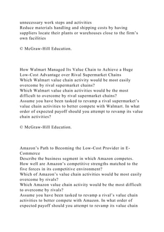 unnecessary work steps and activities
Reduce materials handling and shipping costs by having
suppliers locate their plants or warehouses close to the firm’s
own facilities
© McGraw-Hill Education.
How Walmart Managed Its Value Chain to Achieve a Huge
Low-Cost Advantage over Rival Supermarket Chains
Which Walmart value chain activity would be most easily
overcome by rival supermarket chains?
Which Walmart value chain activities would be the most
difficult to overcome by rival supermarket chains?
Assume you have been tasked to revamp a rival supermarket’s
value chain activities to better compete with Walmart. In what
order of expected payoff should you attempt to revamp its value
chain activities?
© McGraw-Hill Education.
Amazon’s Path to Becoming the Low-Cost Provider in E-
Commerce
Describe the business segment in which Amazon competes.
How well are Amazon’s competitive strengths matched to the
five forces in its competitive environment?
Which of Amazon’s value chain activities would be most easily
overcome by rivals?
Which Amazon value chain activity would be the most difficult
to overcome by rivals?
Assume you have been tasked to revamp a rival’s value chain
activities to better compete with Amazon. In what order of
expected payoff should you attempt to revamp its value chain
 