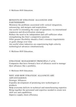 © McGraw-Hill Education.
BENEFITS OF STRATEGIC ALLIANCES AND
PARTNERSHIPS
Minimize the problems associated with vertical integration,
outsourcing, and mergers and acquisitions
Are useful in extending the scope of operations via international
expansion and diversification strategies
Reduce the need to be independent and self-sufficient when
strengthening the firm’s competitive position
Offer greater flexibility should a firm’s resource requirements
or goals change over time
Are useful when industries are experiencing high-velocity
technological advances simultaneously
© McGraw-Hill Education.
STRATEGIC MANAGEMENT PRINCIPLE (7 of 8)
Companies that have formed a host of alliances need to manage
their alliances like a portfolio.
© McGraw-Hill Education.
WHY AND HOW STRATEGIC ALLIANCES ARE
ADVANTAGEOUS
Strategic Alliances:
Expedite development of promising new technologies or
products
Help overcome deficits in technical and manufacturing expertise
Bring together the personnel and expertise needed to create new
skill sets and capabilities
Improve supply chain efficiency
 