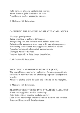 Help partners allocate venture risk sharing
Allow firms to gain economies of scale
Provide new market access for partners
© McGraw-Hill Education.
CAPTURING THE BENEFITS OF STRATEGIC ALLIANCES
Picking a good partner
Being sensitive to cultural differences
Recognizing that the alliance must benefit both sides
Adjusting the agreement over time to fit new circumstances
Structuring the decision-making process for swift actions
Ensuring both parties keep their commitments
Strategic Alliance Factors
Jump to Appendix 6 long image description
© McGraw-Hill Education.
STRATEGIC MANAGEMENT PRINCIPLE (8 of 8)
The best alliances are highly selective, focusing on particular
value chain activities and on obtaining a specific competitive
benefit.
Alliances enable a firm to learn and to build on its strengths.
© McGraw-Hill Education.
REASONS FOR ENTERING INTO STRATEGIC ALLIANCES
When seeking global market leadership
Enter into critical country markets quickly.
Gain inside knowledge about unfamiliar markets and cultures
through alliances with local partners.
 