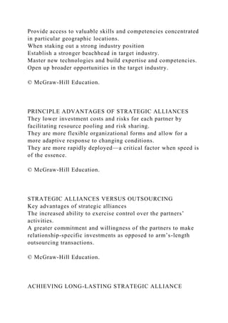 Provide access to valuable skills and competencies concentrated
in particular geographic locations.
When staking out a strong industry position
Establish a stronger beachhead in target industry.
Master new technologies and build expertise and competencies.
Open up broader opportunities in the target industry.
© McGraw-Hill Education.
PRINCIPLE ADVANTAGES OF STRATEGIC ALLIANCES
They lower investment costs and risks for each partner by
facilitating resource pooling and risk sharing.
They are more flexible organizational forms and allow for a
more adaptive response to changing conditions.
They are more rapidly deployed—a critical factor when speed is
of the essence.
© McGraw-Hill Education.
STRATEGIC ALLIANCES VERSUS OUTSOURCING
Key advantages of strategic alliances
The increased ability to exercise control over the partners’
activities.
A greater commitment and willingness of the partners to make
relationship-specific investments as opposed to arm’s-length
outsourcing transactions.
© McGraw-Hill Education.
ACHIEVING LONG-LASTING STRATEGIC ALLIANCE
 