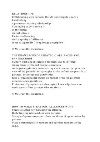 RELATIONSHIPS
Collaborating with partners that do not compete directly
Establishing
a permanent trusting relationship
Continuing to collaborate is
in the parties’
mutual interest
Factors Influencing
the Longevity of Alliances
Jump to Appendix 7 long image description
© McGraw-Hill Education.
THE DRAWBACKS OF STRATEGIC ALLIANCES AND
PARTNERSHIPS
Culture clash and integration problems due to different
management styles and business practices
Anticipated gains not materializing due to an overly optimistic
view of the potential for synergies or the unforeseen poor fit of
partners’ resources and capabilities
Risk of becoming dependent on partner firms for essential
expertise and capabilities
Protection of proprietary technologies, knowledge bases, or
trade secrets from partners who are rivals
© McGraw-Hill Education.
HOW TO MAKE STRATEGIC ALLIANCES WORK
Create a system for managing the alliance.
Build trusting relationships with partners.
Set up safeguards to protect from the threat of opportunism by
partners.
Make commitments to partners and see that partners do the
same.
 