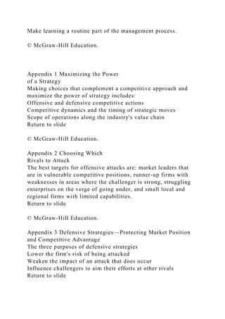 Make learning a routine part of the management process.
© McGraw-Hill Education.
Appendix 1 Maximizing the Power
of a Strategy
Making choices that complement a competitive approach and
maximize the power of strategy includes:
Offensive and defensive competitive actions
Competitive dynamics and the timing of strategic moves
Scope of operations along the industry's value chain
Return to slide
© McGraw-Hill Education.
Appendix 2 Choosing Which
Rivals to Attack
The best targets for offensive attacks are: market leaders that
are in vulnerable competitive positions, runner-up firms with
weaknesses in areas where the challenger is strong, struggling
enterprises on the verge of going under, and small local and
regional firms with limited capabilities.
Return to slide
© McGraw-Hill Education.
Appendix 3 Defensive Strategies—Protecting Market Position
and Competitive Advantage
The three purposes of defensive strategies
Lower the firm's risk of being attacked
Weaken the impact of an attack that does occur
Influence challengers to aim their efforts at other rivals
Return to slide
 