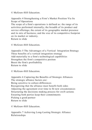 © McGraw-Hill Education.
Appendix 4 Strengthening a Firm’s Market Position Via Its
Scope of Operations
The scope of a firm's operations is defined as: the range of its
activities performed internally; the breadth of its product and
service offerings; the extent of its geographic market presence
and its mix of business; and the size of its competitive footprint
on its market or industry.
Return to slide
© McGraw-Hill Education.
Appendix 5 The Advantages of a Vertical Integration Strategy
Three benefits of a vertical integration strategy
Add materially to a firm's technological capabilities
Strengthen the firm's competitive positon
Boost the firm's profitability
Return to slide
© McGraw-Hill Education.
Appendix 6 Capturing the Benefits of Strategic Alliances
The strategic alliance factors are:
Being sensitive to culture differences
Recognizing that the alliance must benefit both sides
Adjusting the agreement over time to fit new circumstances
Structuring the decisions-making process for swift actions
Ensuring both parties keep their commitments
Picking a good partner
Return to slide
© McGraw-Hill Education.
Appendix 7 Achieving Long-Lasting Strategic Alliance
Relationships
 