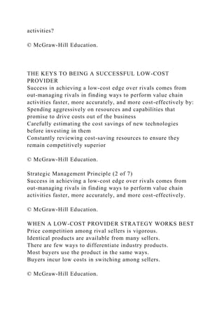 activities?
© McGraw-Hill Education.
THE KEYS TO BEING A SUCCESSFUL LOW-COST
PROVIDER
Success in achieving a low-cost edge over rivals comes from
out-managing rivals in finding ways to perform value chain
activities faster, more accurately, and more cost-effectively by:
Spending aggressively on resources and capabilities that
promise to drive costs out of the business
Carefully estimating the cost savings of new technologies
before investing in them
Constantly reviewing cost-saving resources to ensure they
remain competitively superior
© McGraw-Hill Education.
Strategic Management Principle (2 of 7)
Success in achieving a low-cost edge over rivals comes from
out-managing rivals in finding ways to perform value chain
activities faster, more accurately, and more cost-effectively.
© McGraw-Hill Education.
WHEN A LOW-COST PROVIDER STRATEGY WORKS BEST
Price competition among rival sellers is vigorous.
Identical products are available from many sellers.
There are few ways to differentiate industry products.
Most buyers use the product in the same ways.
Buyers incur low costs in switching among sellers.
© McGraw-Hill Education.
 