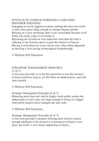 PITFALLS TO AVOID IN PURSUING A LOW-COST
PROVIDER STRATEGY
Engaging in overly aggressive price cutting that does not result
in unit sales gains large enough to recoup forgone profits
Relying on a cost advantage that is not sustainable because rival
firms can easily copy or overcome it
Becoming too fixated on cost reduction such that the firm’s
offering is too features-poor to gain the interest of buyers
Having a rival discover a new lower-cost value chain approach
or develop a cost-saving technological breakthrough
© McGraw-Hill Education.
STRATEGIC MANAGEMENT PRINCIPLE
(3 of 7)
A low-cost provider is in the best position to win the business
of price-sensitive buyers, set the floor on market price, and still
earn a profit.
© McGraw-Hill Education.
Strategic Management Principle (4 of 7)
Reducing price does not lead to higher total profits unless the
added gains in unit sales are large enough to bring in a bigger
total profit despite lower margins per unit sold.
© McGraw-Hill Education.
Strategic Management Principle (5 of 7)
A low-cost provider’s product offering must always contain
enough attributes to be attractive to prospective buyers. Low
price, by itself, is not always appealing to buyers.
 