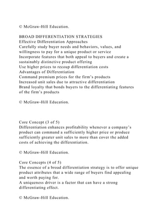 © McGraw-Hill Education.
BROAD DIFFERENTIATION STRATEGIES
Effective Differentiation Approaches
Carefully study buyer needs and behaviors, values, and
willingness to pay for a unique product or service
Incorporate features that both appeal to buyers and create a
sustainably distinctive product offering
Use higher prices to recoup differentiation costs
Advantages of Differentiation
Command premium prices for the firm’s products
Increased unit sales due to attractive differentiation
Brand loyalty that bonds buyers to the differentiating features
of the firm’s products
© McGraw-Hill Education.
Core Concept (3 of 5)
Differentiation enhances profitability whenever a company’s
product can command a sufficiently higher price or produce
sufficiently greater unit sales to more than cover the added
costs of achieving the differentiation.
© McGraw-Hill Education.
Core Concepts (4 of 5)
The essence of a broad differentiation strategy is to offer unique
product attributes that a wide range of buyers find appealing
and worth paying for.
A uniqueness driver is a factor that can have a strong
differentiating effect.
© McGraw-Hill Education.
 
