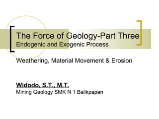 The Force of Geology-Part Three
Endogenic and Exogenic Process
Widodo, S.T., M.T.
Mining Geology SMK N 1 Balikpapan
Weathering, Material Movement & Erosion
 