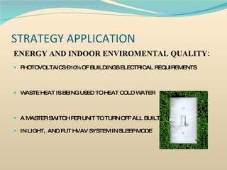 STRATEGY APPLICATION ENERGY AND INDOOR ENVIROMENTAL QUALITY: PHOTOVOLTAICS – 10% OF BUILDINGS ELECTRICAL REQUIREMENTS WASTE HEAT IS BEING USED TO HEAT COLD WATER A MASTER SWITCH PER UNIT TO TURN OFF ALL BUILT  IN LIGHT,  AND PUT HVAV SYSTEM IN SLEEP MODE 
