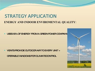 STRATEGY APPLICATION ENERGY AND INDOOR ENVIROMENTAL QUALITY: USES 50% OF ENERGY FROM A GREEN POWER COMPANY  VENTS PROVIDE OUTDOOR AIR TO EVERY UNIT +  OPERABLE WINDOWS FOR CLIMATECONTROL 