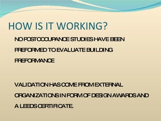HOW IS IT WORKING? NO POSTOCCUPANCE STUDIES HAVE BEEN PREFORMED TO EVALUATE BUILDING PREFORMANCE VALIDATION HAS COME FROM EXTERNAL ORGANIZATIONS IN FORM OF DESIGN AWARDS AND A LEEDS CERTIFICATE. 