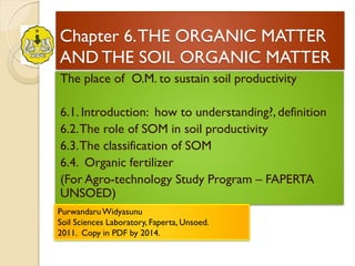 Chapter 6. THE ORGANIC MATTER AND THE SOIL ORGANIC MATTER 
The place of O.M. to sustain soil productivity 
6.1. Introduction: how to understanding?, definition 
6.2. The role of SOM in soil productivity 
6.3. The classification of SOM 
6.4. Organic fertilizer 
(For Agro-technology Study Program – FAPERTA UNSOED) 
Purwandaru Widyasunu Soil Sciences Laboratory, Faperta, Unsoed. 2011. Copy in PDF by 2014.  
