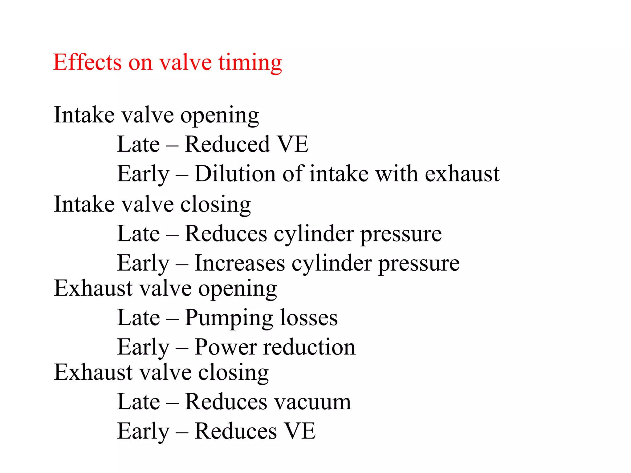Effects on valve timing Intake valve opening Late – Reduced VE Early – Dilution of intake with exhaust Intake valve closing Late – Reduces cylinder pressure Early – Increases cylinder pressure Exhaust valve opening Late – Pumping losses Early – Power reduction Exhaust valve closing Late – Reduces vacuum Early – Reduces VE 