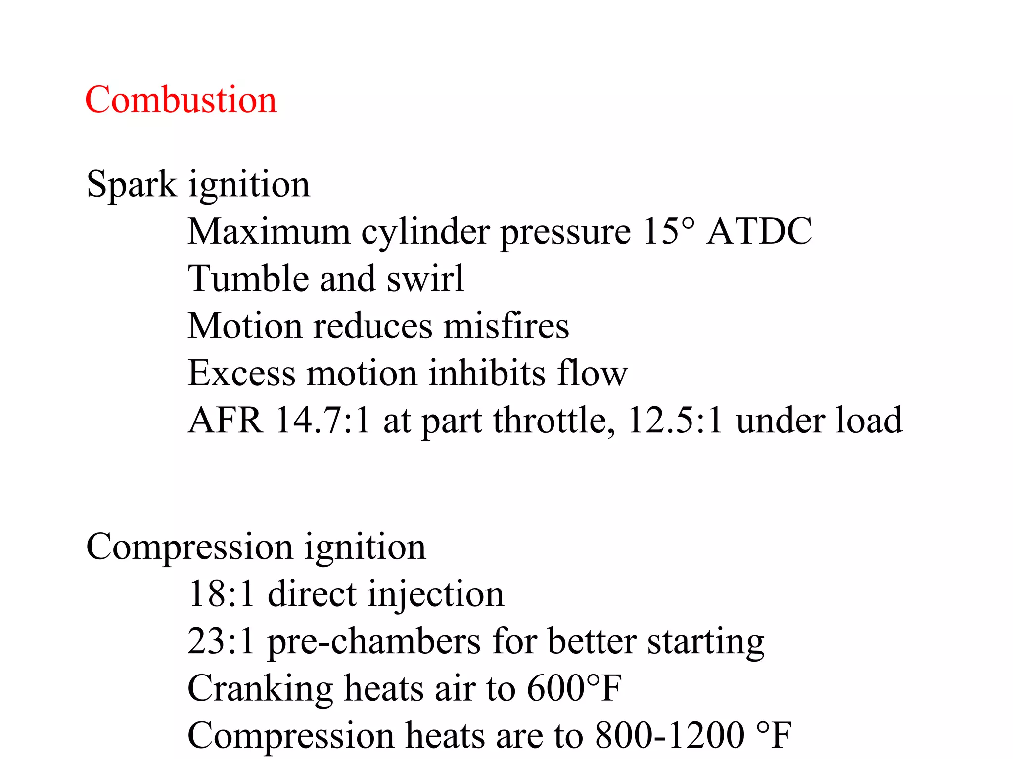 Combustion Spark ignition Maximum cylinder pressure 15 ° ATDC Tumble and swirl Motion reduces misfires Excess motion inhibits flow AFR 14.7:1 at part throttle, 12.5:1 under load Compression ignition 18:1 direct injection 23:1 pre-chambers for better starting Cranking heats air to 600 °F Compression heats are to 800-1200 °F 