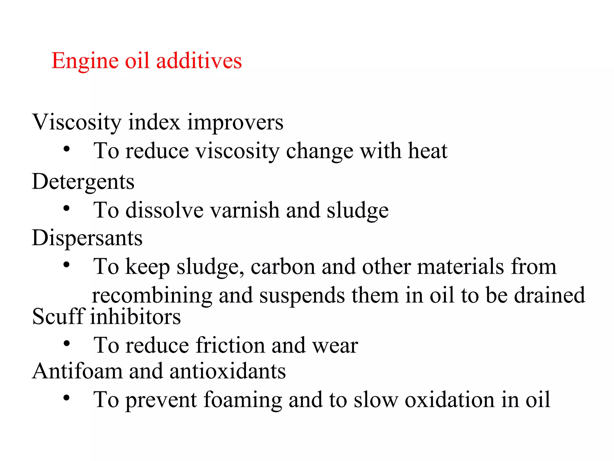 Engine oil additives Viscosity index improvers To reduce viscosity change with heat Detergents To dissolve varnish and sludge Dispersants To keep sludge, carbon and other materials from recombining and suspends them in oil to be drained Scuff inhibitors To reduce friction and wear Antifoam and antioxidants To prevent foaming and to slow oxidation in oil 