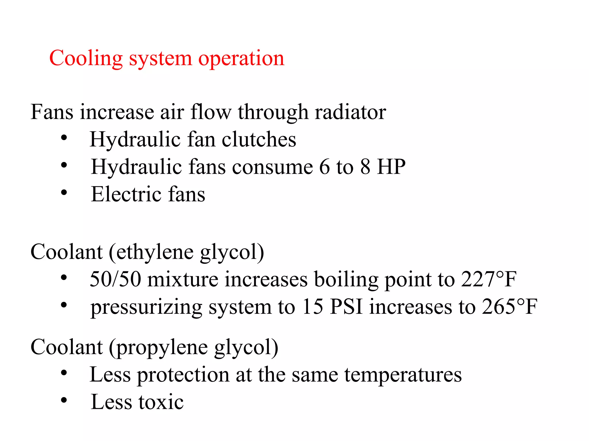 Cooling system operation Fans increase air flow through radiator Hydraulic fan clutches Hydraulic fans consume 6 to 8 HP Electric fans Coolant (ethylene glycol) 50/50 mixture increases boiling point to 227 ° F pressurizing system to 15 PSI increases to 265 ° F Coolant (propylene glycol) Less protection at the same temperatures Less toxic 