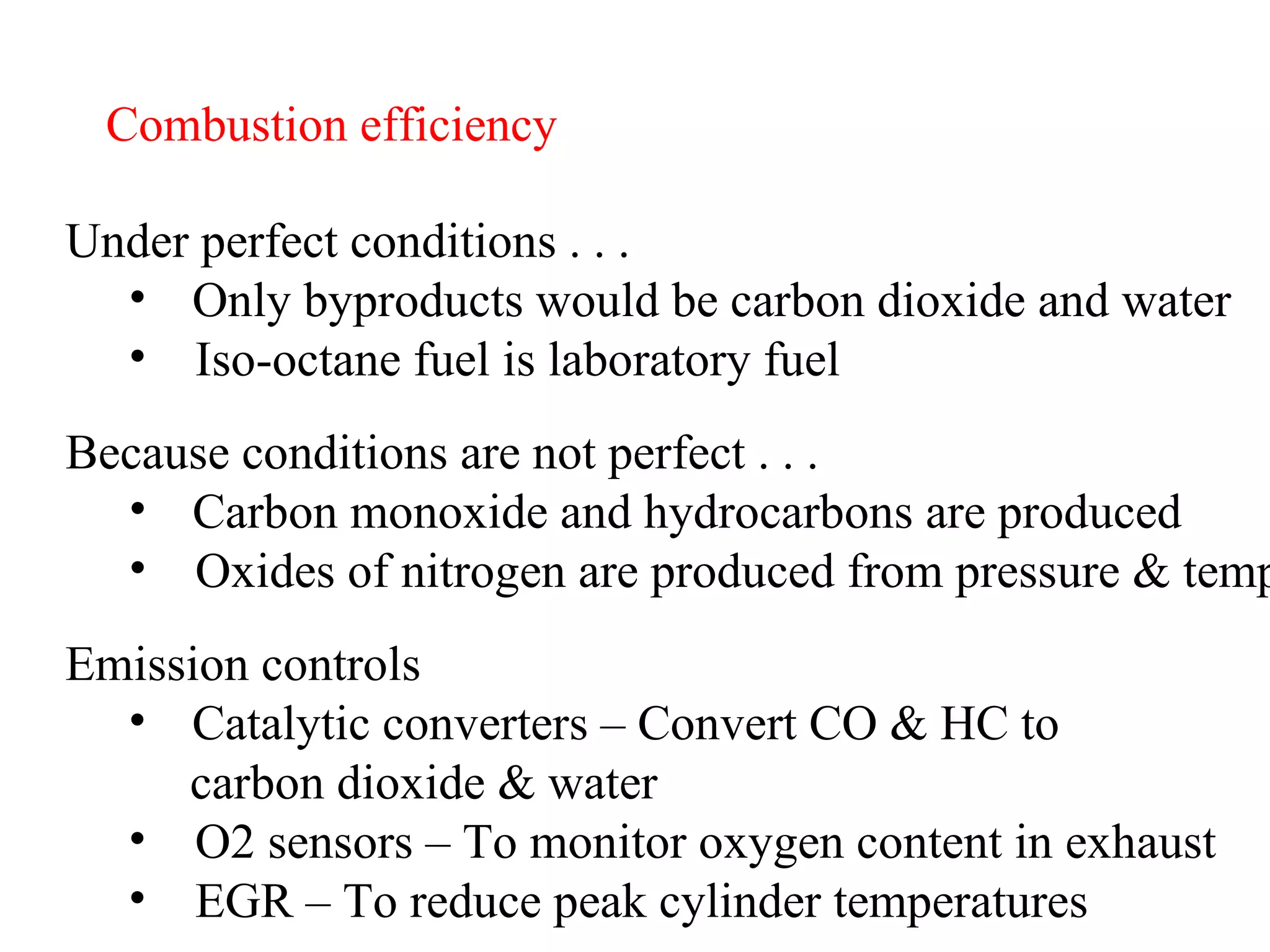 Combustion efficiency Under perfect conditions . . . Only byproducts would be carbon dioxide and water Iso-octane fuel is laboratory fuel Because conditions are not perfect . . . Carbon monoxide and hydrocarbons are produced Oxides of nitrogen are produced from pressure & temp Emission controls Catalytic converters – Convert CO & HC to  carbon dioxide & water O2 sensors – To monitor oxygen content in exhaust EGR – To reduce peak cylinder temperatures 