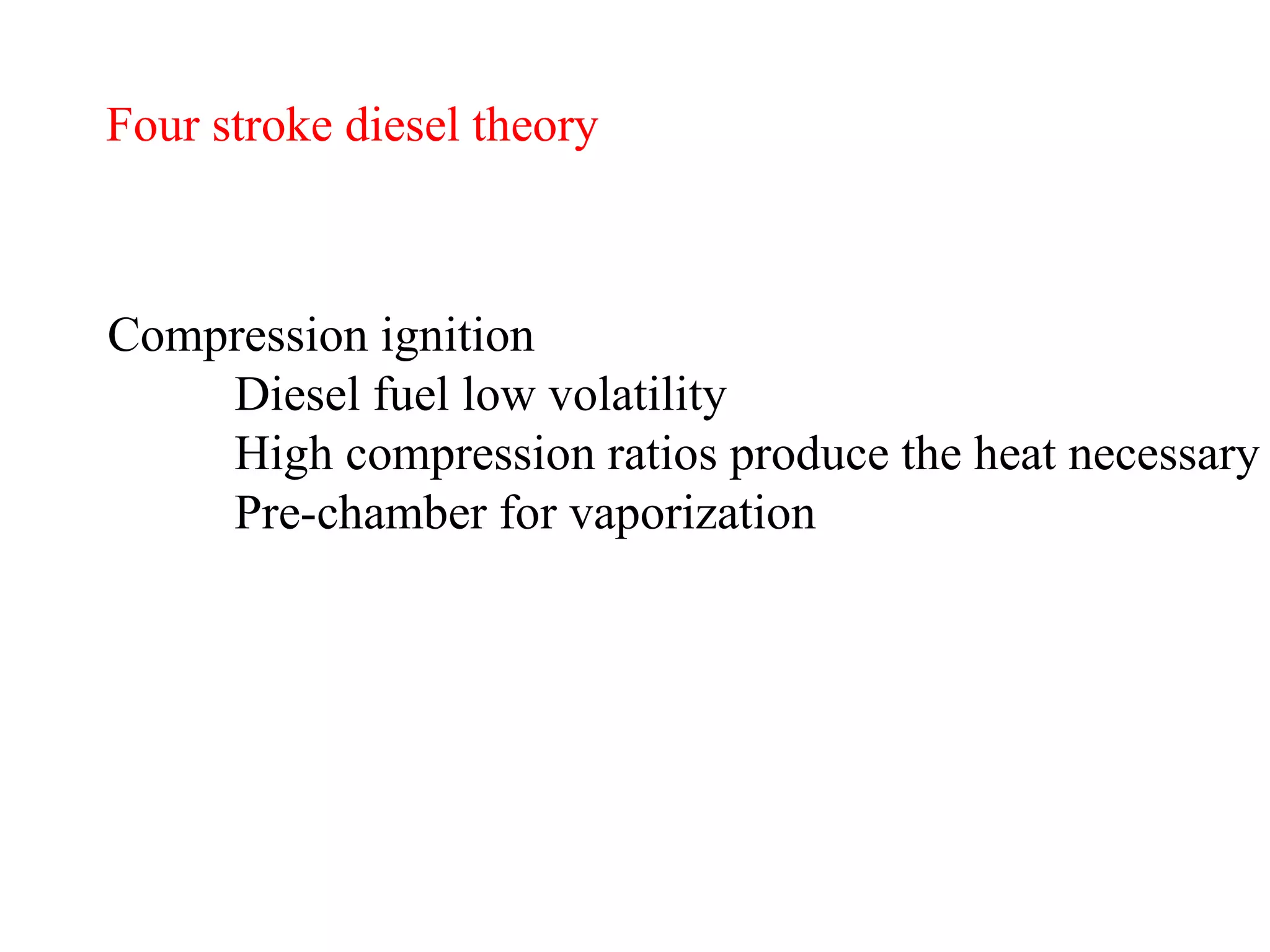 Four stroke diesel theory Compression ignition Diesel fuel low volatility High compression ratios produce the heat necessary Pre-chamber for vaporization   