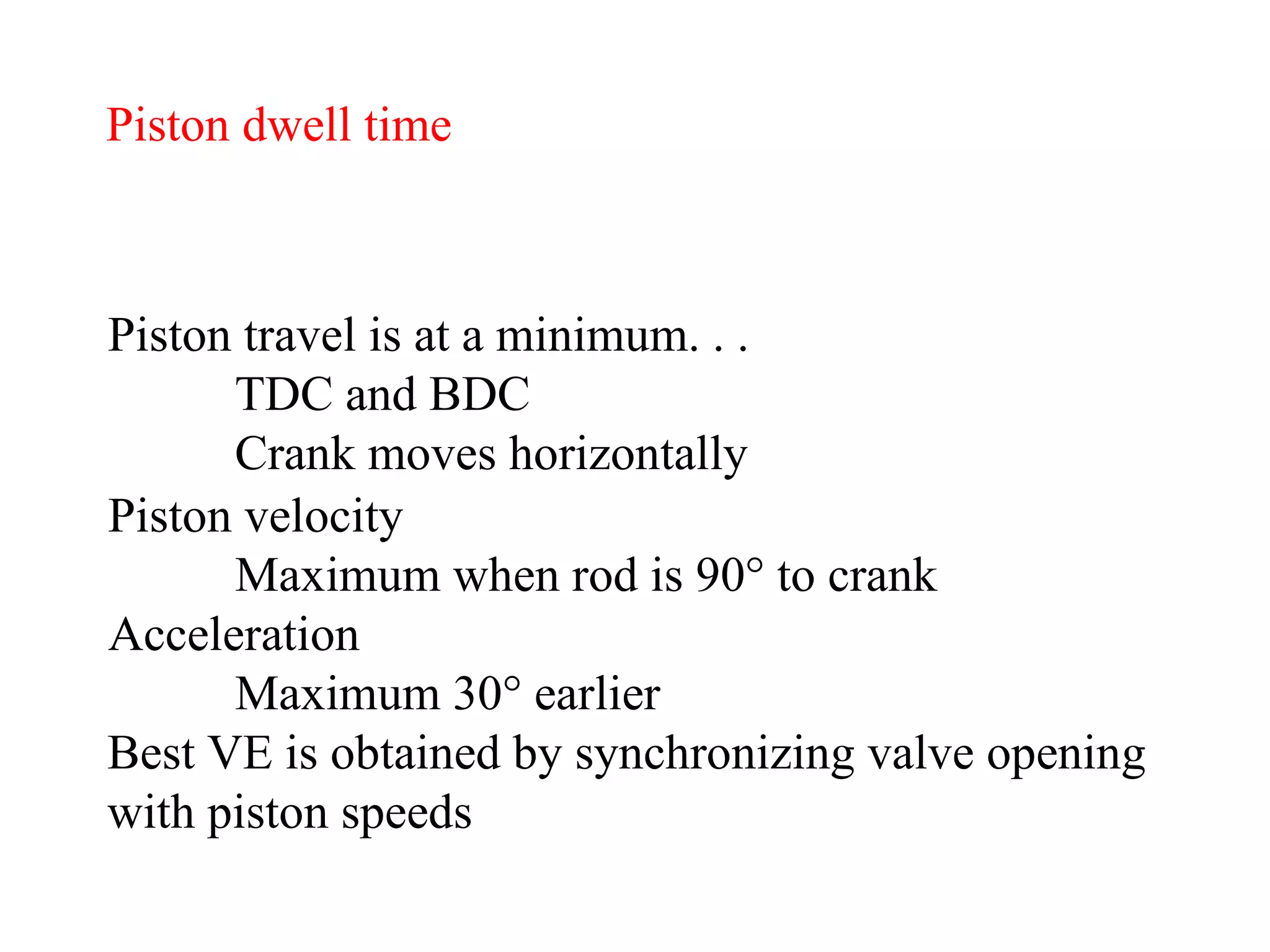 Piston dwell time Piston travel is at a minimum. . .  TDC and BDC Crank moves horizontally Piston velocity Maximum when rod is 90 °  to crank Acceleration Maximum 30 ° earlier   Best VE is obtained by synchronizing valve opening with piston speeds 