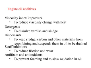 Engine oil additives Viscosity index improvers To reduce viscosity change with heat Detergents To dissolve varnish and sludge Dispersants To keep sludge, carbon and other materials from recombining and suspends them in oil to be drained Scuff inhibitors To reduce friction and wear Antifoam and antioxidants To prevent foaming and to slow oxidation in oil 
